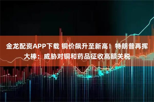 金龙配资APP下载 铜价飙升至新高！特朗普再挥大棒：威胁对铜和药品征收高额关税