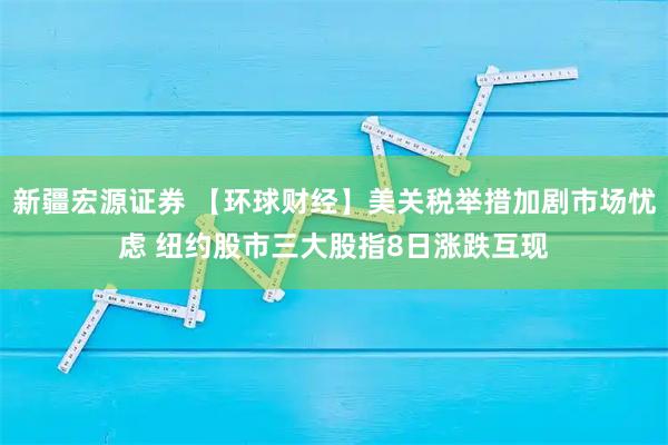 新疆宏源证券 【环球财经】美关税举措加剧市场忧虑 纽约股市三大股指8日涨跌互现