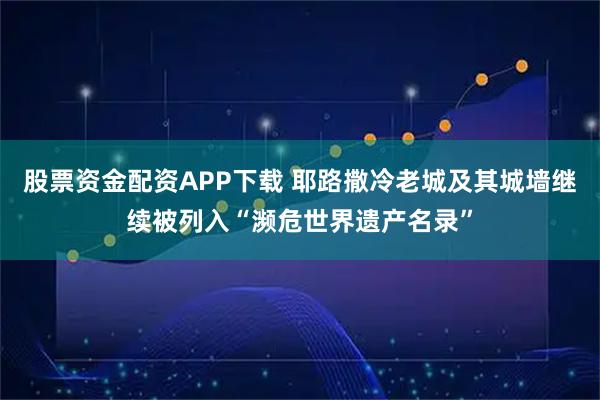 股票资金配资APP下载 耶路撒冷老城及其城墙继续被列入“濒危世界遗产名录”
