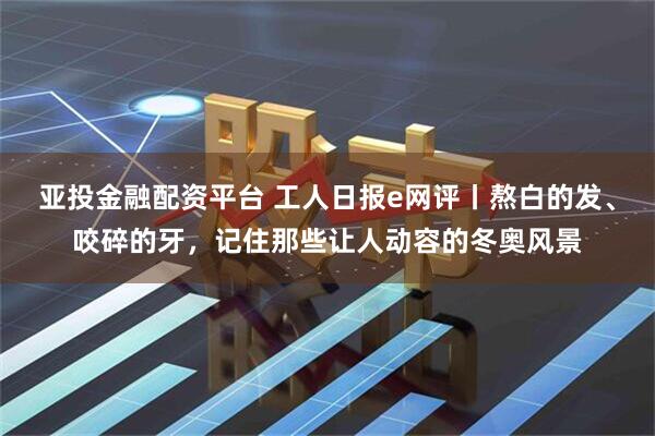 亚投金融配资平台 工人日报e网评丨熬白的发、咬碎的牙，记住那些让人动容的冬奥风景