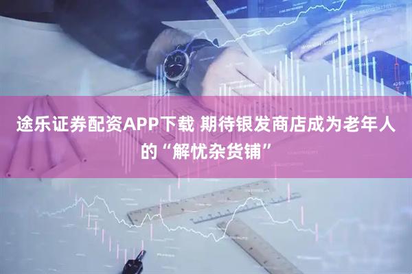 途乐证券配资APP下载 期待银发商店成为老年人的“解忧杂货铺”