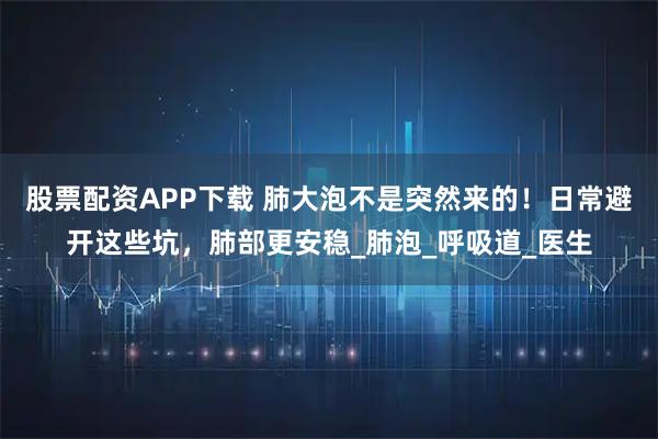 股票配资APP下载 肺大泡不是突然来的！日常避开这些坑，肺部更安稳_肺泡_呼吸道_医生