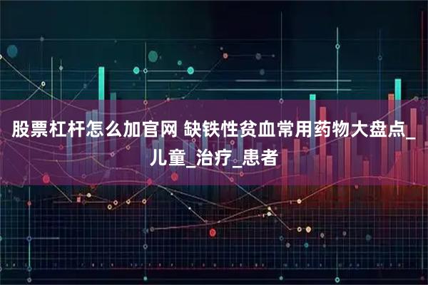 股票杠杆怎么加官网 缺铁性贫血常用药物大盘点_儿童_治疗_患者
