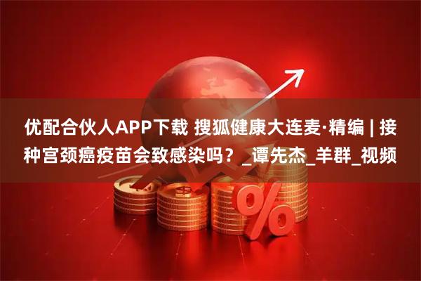 优配合伙人APP下载 搜狐健康大连麦·精编 | 接种宫颈癌疫苗会致感染吗？_谭先杰_羊群_视频