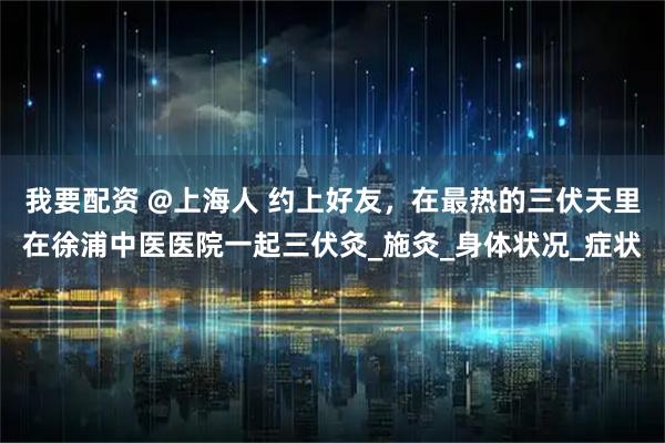 我要配资 @上海人 约上好友，在最热的三伏天里在徐浦中医医院一起三伏灸_施灸_身体状况_症状