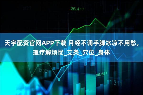 天宇配资官网APP下载 月经不调手脚冰凉不用愁，理疗解烦忧_艾灸_穴位_身体
