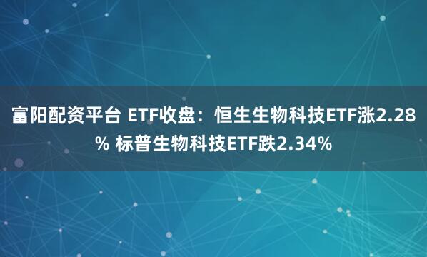 富阳配资平台 ETF收盘：恒生生物科技ETF涨2.28% 标普生物科技ETF跌2.34%
