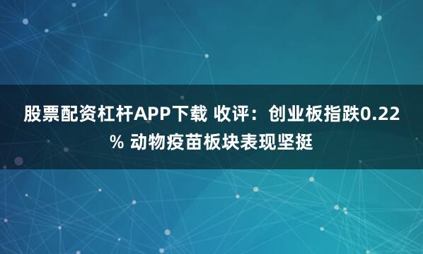 股票配资杠杆APP下载 收评：创业板指跌0.22% 动物疫苗板块表现坚挺