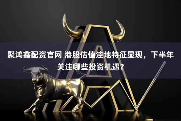 聚鸿鑫配资官网 港股估值洼地特征显现，下半年关注哪些投资机遇？