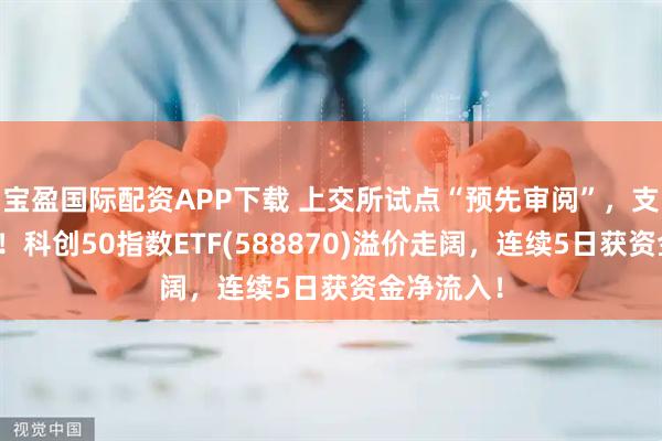 宝盈国际配资APP下载 上交所试点“预先审阅”，支持硬科技！科创50指数ETF(588870)溢价走阔，连续5日获资金净流入！