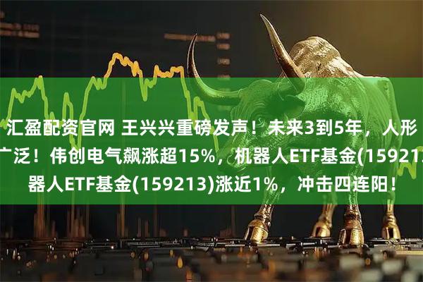 汇盈配资官网 王兴兴重磅发声！未来3到5年，人形机器人应用会越来越广泛！伟创电气飙涨超15%，机器人ETF基金(159213)涨近1%，冲击四连阳！