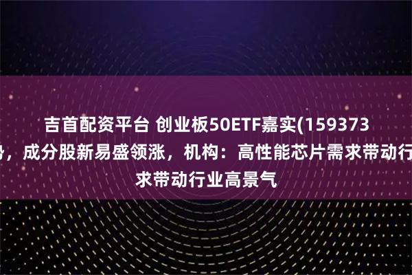 吉首配资平台 创业板50ETF嘉实(159373)红盘蓄势，成分股新易盛领涨，机构：高性能芯片需求带动行业高景气