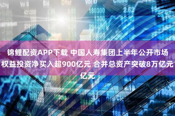 锦鲤配资APP下载 中国人寿集团上半年公开市场权益投资净买入超900亿元 合并总资产突破8万亿元