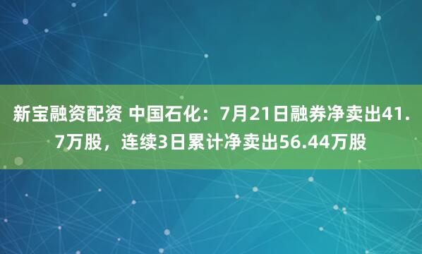 新宝融资配资 中国石化：7月21日融券净卖出41.7万股，连续3日累计净卖出56.44万股
