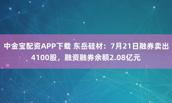 中金宝配资APP下载 东岳硅材：7月21日融券卖出4100股，融资融券余额2.08亿元