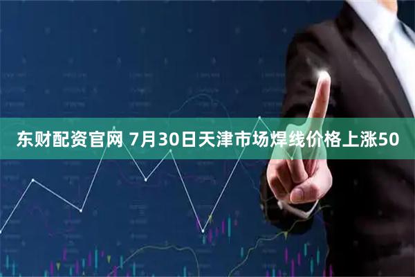东财配资官网 7月30日天津市场焊线价格上涨50