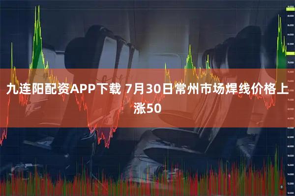 九连阳配资APP下载 7月30日常州市场焊线价格上涨50