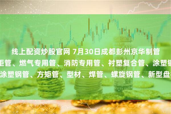 线上配资炒股官网 7月30日成都彭州京华制管热镀锌钢管、热镀锌方矩管、燃气专用管、消防专用管、衬塑复合管、涂塑钢管、外镀锌内涂塑钢管、方矩管、型材、焊管、螺旋钢管、新型盘扣架子管所有产品出厂价格上调70元/吨。