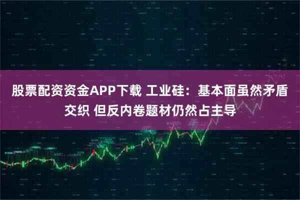 股票配资资金APP下载 工业硅：基本面虽然矛盾交织 但反内卷题材仍然占主导