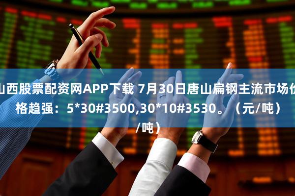 山西股票配资网APP下载 7月30日唐山扁钢主流市场价格趋强：5*30#3500,30*10#3530。（元/吨）
