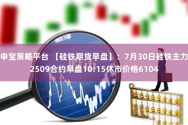 申宝策略平台 【硅铁期货早盘】：7月30日硅铁主力2509合约早盘10:15休市价格6104