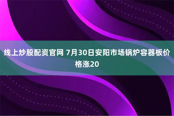 线上炒股配资官网 7月30日安阳市场锅炉容器板价格涨20