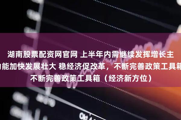 湖南股票配资网官网 上半年内需继续发挥增长主动力作用，新动能加快发展壮大 稳经济促改革，不断完善政策工具箱（经济新方位）