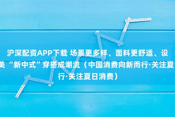 沪深配资APP下载 场景更多样、面料更舒适、设计更精美 “新中式”穿搭成潮流（中国消费向新而行·关注夏日消费）