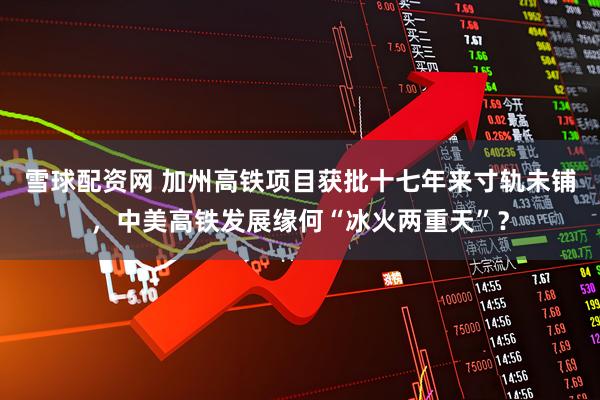 雪球配资网 加州高铁项目获批十七年来寸轨未铺，中美高铁发展缘何“冰火两重天”？