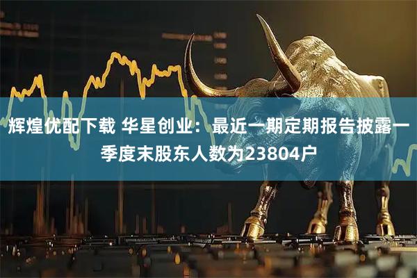 辉煌优配下载 华星创业：最近一期定期报告披露一季度末股东人数为23804户