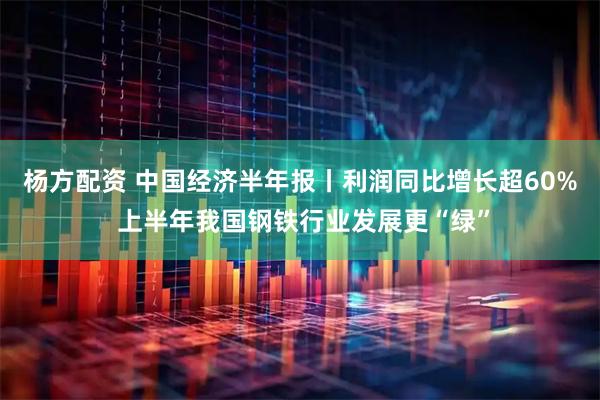 杨方配资 中国经济半年报丨利润同比增长超60% 上半年我国钢铁行业发展更“绿”