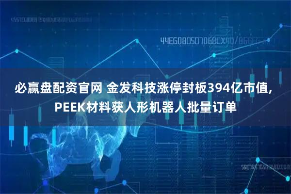 必赢盘配资官网 金发科技涨停封板394亿市值, PEEK材料获人形机器人批量订单