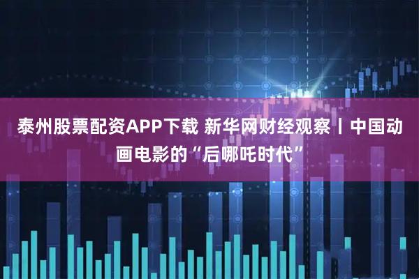 泰州股票配资APP下载 新华网财经观察丨中国动画电影的“后哪吒时代”