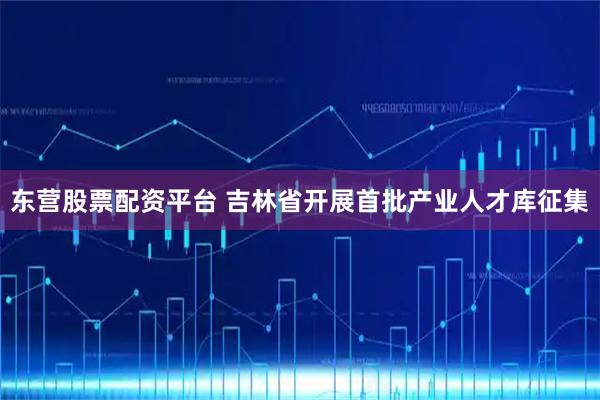 东营股票配资平台 吉林省开展首批产业人才库征集