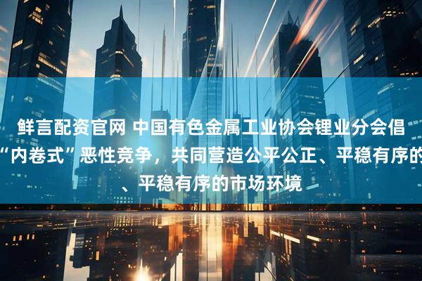 鲜言配资官网 中国有色金属工业协会锂业分会倡议：抵制“内卷式”恶性竞争，共同营造公平公正、平稳有序的市场环境