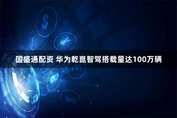 国盛通配资 华为乾崑智驾搭载量达100万辆