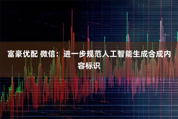 富豪优配 微信：进一步规范人工智能生成合成内容标识