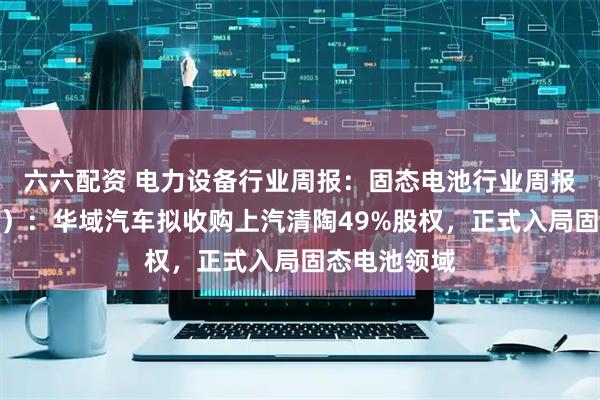 六六配资 电力设备行业周报：固态电池行业周报（第十二期）：华域汽车拟收购上汽清陶49%股权，正式入局固态电池领域