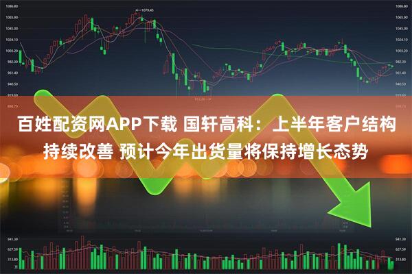 百姓配资网APP下载 国轩高科：上半年客户结构持续改善 预计今年出货量将保持增长态势