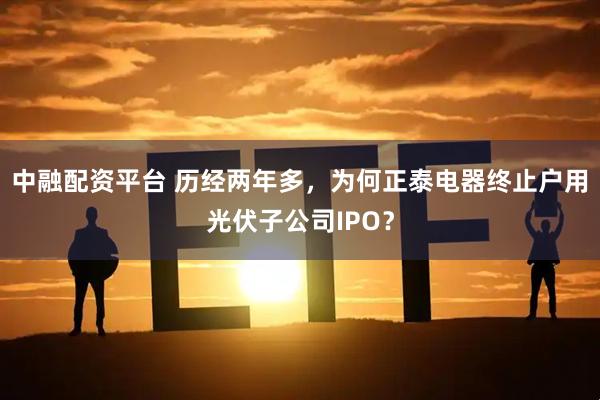 中融配资平台 历经两年多，为何正泰电器终止户用光伏子公司IPO？