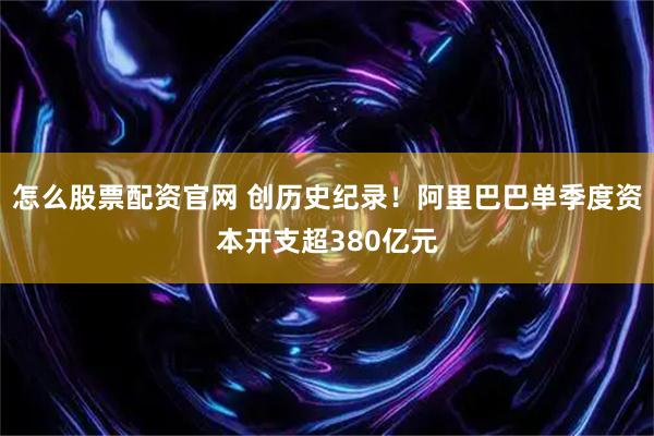 怎么股票配资官网 创历史纪录！阿里巴巴单季度资本开支超380亿元