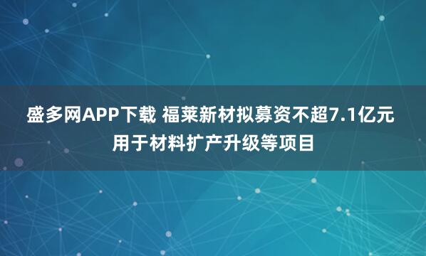 盛多网APP下载 福莱新材拟募资不超7.1亿元 用于材料扩产升级等项目