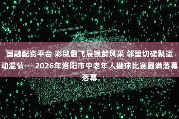 国融配资平台 彩毽翻飞展银龄风采 邻里切磋聚运动温情——2026年洛阳市中老年人毽球比赛圆满落幕