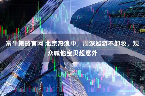富牛策略官网 北京热浪中，周深巡游不卸妆，观众喊他宝贝超意外